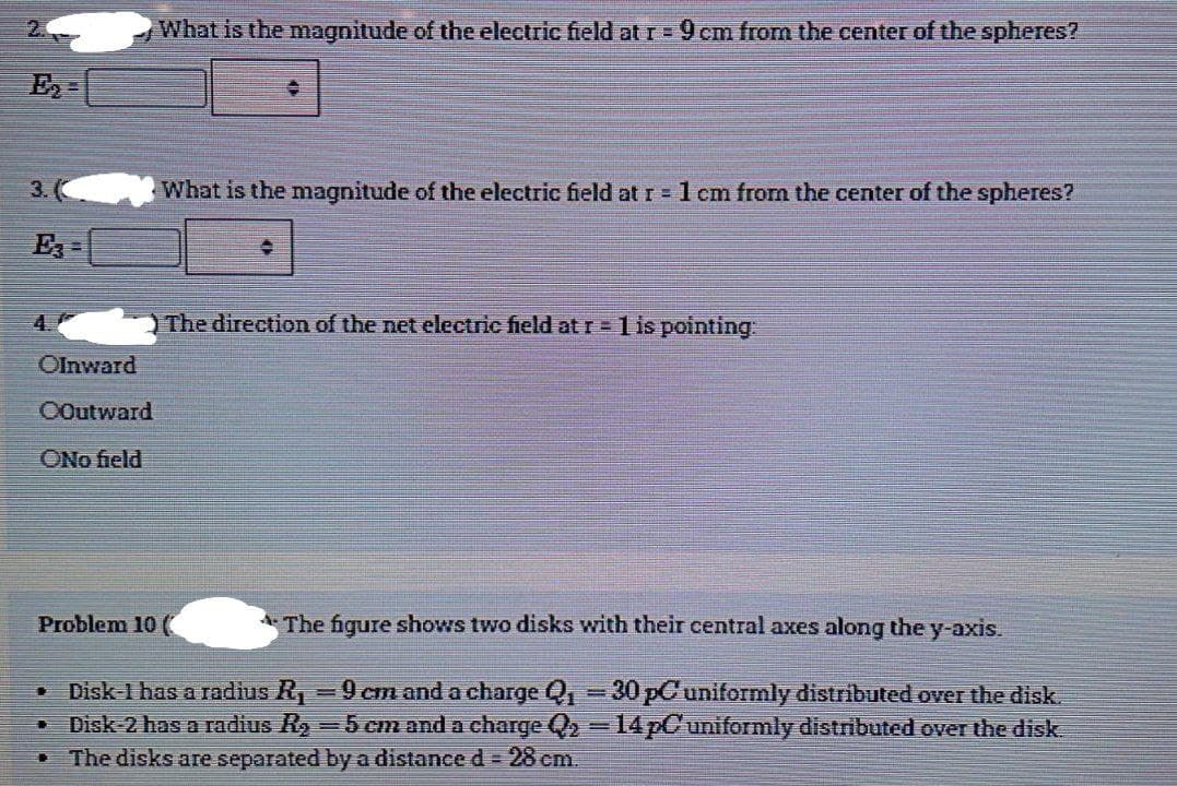 2
What is the magnitude of the electric field at r= 9cm from the center of the spheres?
3. (
What is the magnitude of the electric field at r =1 cm from the center of the spheres?
E =
4.
The direction of the net electric field at r =1 is pointing:
Olnward
OOutward
ONo field
Problem 10
A The figure shows two disks with their central axes along the y-axis.
Disk-1 has a radius R, =9 cm and a charge Q, = 30 pCuniformly distributed over the disk.
Disk-2 has a radius Ry=5 cm and a charge Q2 =14 pCuniformly distributed over the disk.
The disks are separated by a distance d = 28 cm.
臺
