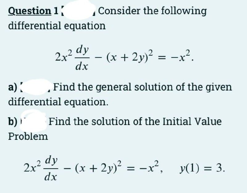 Question 1
differential equation
Consider the following
2x2 dy
- (x + 2y)? = -x².
dx
a):
differential equation.
Find the general solution of the given
b)
Find the solution of the Initial Value
Problem
2x² dy
(x + 2y)? = -x², y(1) = 3.
-
dx
