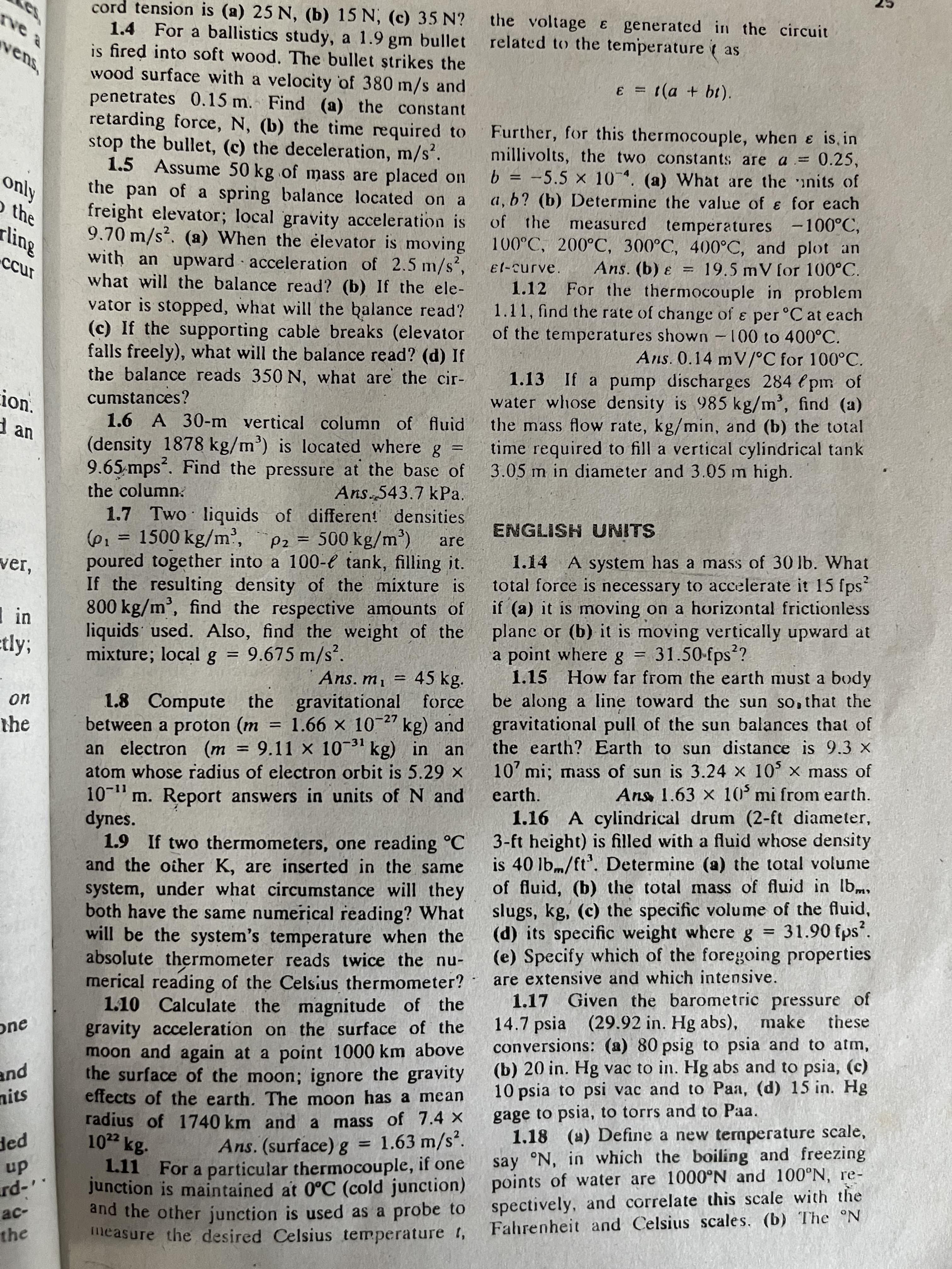 5号
cord tension is (a) 25 N, (b) 15 N, (c) 35 N?
1.4 For a ballistics study, a 1.9 gm bullet
is fired into soft wood. The bullet strikes the
wood surface with a velocity of 380 m/s and
penetrates 0.15 m. Find (a) the constant
retarding force, N, (b) the time required to
stop the bullet, (c) the deceleration, m/s'.
1.5 Assume 50 kg of mass are placed on
the pan of a spring balance located on a
freight elevator; local gravity acceleration is
9.70 m/s?. (a) When the élevator is moving
with an upward acceleration of 2.5 m/s,
Bup
the voltage E generated in the circuit
related to the temperature ( as
vens,
E = (a + bt).
%3D
Further, for this thermocouple, when e is, in
millivolts, the two constants are a = 0.25,
b = -5.5 × 10. (a) What are the nits of
a, b? (b) Determine the value of e for each
%3D
Kjuo
O the
%3D
of the measured
temperatures -100°C,
100°C, 200°C, 300°C, 400°C, and plot an
Ans. (b) e = 19.5 mV for 100°C.
For the thermocouple in problem
1.11, find the rate of change of e per °C at each
of the temperatures shown -100 to 400°C.
Ans. 0.14 mV/°C for 100°C.
1.13 If a pump discharges 284 l pm of
water whose density is 985 kg/m', find (a)
the mass flow rate, kg/min, and (b) the total
required to fill a vertical cylindrical tank
%3D
what will the balance read? (b) If the ele-
vator is stopped, what will the balance read?
(c) If the supporting cable breaks (elevator
falls freely), what will the balance read? (d) If
the balance reads 350 N, what are the cir-
1.12
ion.
cumstances?
1.6 A 30-m vertical column of fluid
d an
(density 1878 kg/m') is located where g
9.65 mps*. Find the pressure at the base of
the column
time
%3D
3.05 m in diameter and 3.05 m high.
Ans.543.7 kPa.
1.7 Two liquids of differen! densities
(62 = 1500 kg/m',
poured together into a 100-e tank, filling it.
If the resulting density of the mixture is
800 kg/m', find the respective amounts of
liquids used. Also, find the weight of the
mixture; local g = 9.675 m/s².
ENGLISH UNITS
Pz = 500 kg/m')
are
%3D
1.14 A system has a mass of 30 lb. What
total force is necessary to accelerate it 15 fps
if (a) it is moving on a horizontal frictionless
plane or (b) it is moving vertically upward at
a point where g
1.15 How far from the earth must a body
ver,
etly3;
31.50-fps?
%3D
%3D
Ans, m, = 45 kg.
%3D
be along a line toward the sun so, that the
gravitational pull of the sun balances that of
the earth? Earth to sun distance is 9.3 x
1.8 Compute the gravitational force
between a proton (m = 1.66 × 10¯2" kg) and
an electron (m = 9.11 × 103 kg) in an
atom whose radius of electron orbit is 5.29 x
10-" m. Report answers in units of N and
dynes.
1.9 If two thermometers, one reading °C
and the other K, are inserted in the same
system, under what circumstance will they
both have the same numerical reading? What
will be the system's temperature when the
absolute thermometer reads twice the nu-
merical reading of the Celsius thermometer?
1.10 Calculate the magnitude of the
gravity acceleration on the surface of the
moon and again at a point 1000 km above
the surface of the moon; ignore the gravity
effects of the earth. The moon has a mean
the
%3D
-31
%3D
10' mi; mass of sun is 3.24 x 10 × mass of
earth.
Ans 1.63 x 10' mi from earth.
-11
1.16 A cylindrical drum (2-ft diameter,
3-ft height) is filled with a fluid whose density
is 40 lb,m/ft'. Determine (a) the total volume
of fluid, (b) the total mass of fluid in lbm,
slugs, kg, (c) the specific volume of the fluid,
(d) its specific weight where
(e) Specify which of the foregoing properties
are extensive and which intensive.
1.17 Given the barometric pressure of
31.90 fps?.
|3D
14.7 psia (29.92 in. Hg abs), make
conversions: (a) 80 psig to psia and to atm,
(b) 20 in. Hg vac to in. Hg abs and to psia, (c)
psia to psi vac and to Paa, (d) 15 in. Hg
gage to psia, to torrs and to Paa.
1.18 (a) Define a new temperature scale,
say °N, in which the boiling and freezing
these
one
pue
nits
radius of 1740 km and a mass of 7.4 X
1.63 m/s.
pap
up
Ans. (surface)g
%3D
1.11 For a particular thermocouple, if one
Junction is maintained at 0°C (cold junction) points of water are 1000°N and 100°N, re-
and the other junction is used as a probe to
measure the desired Celsius temperature 1,
spectively, and correlate this scale with the
Fahrenheit and Celsius scales. (b) The °N
-pr
ac-
the
