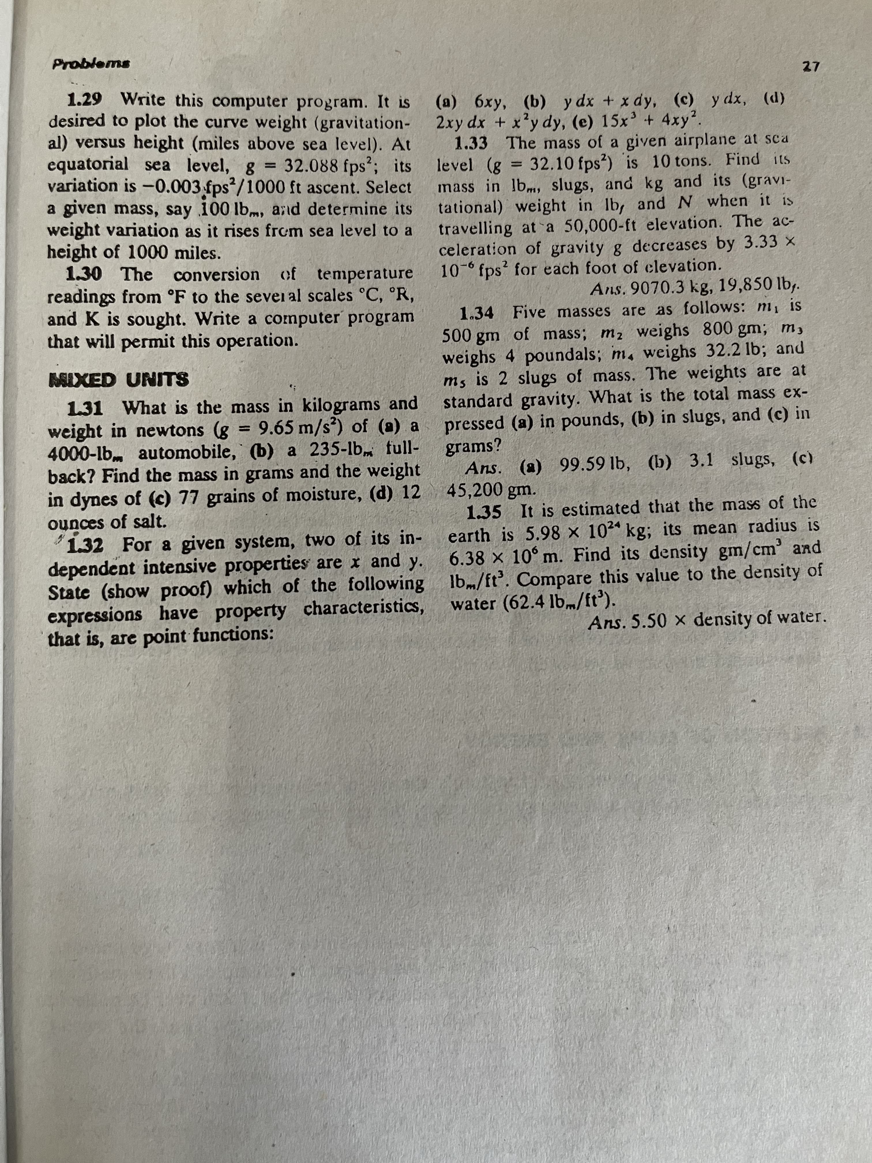 Problems
27
1.29 Write this computer program. It is
desired to plot the curve weight (gravitation-
al) versus height (miles above sea level). At
equatorial sea level, g 32.088 fps?; its
variation is -0.003 fps /1000 ft ascent. Select
a given mass, say 100 lbm, and determine its
weight variation as it rises from sea level to a
height of 1000 miles.
1.30 The conversion of temperature
readings from °F to the sevei al scales °C, R,
and K is sought. Write a computer program
that will permit this operation.
(a) 6xy, (b) y dx + x dy, (c) y dx, (d)
2xy dx + x'y dy, (e) 15x' + 4xy?.
1.33 The mass of a given airplane at sca
level (g 32.10 fps?) is 10 tons. Find its
mass in lbm, slugs, and kg and its (gravi-
tational) weight in Ib, and N when it is
travelling at a 50,000-ft elevation. The ac-
celeration of gravity g decreases by 3.33 x
10- fps for each foot of clevation.
%3D
%3D
2
Ans. 9070.3 kg, 19,850 lb,.
1.34 Five masses are as follows: m, is
500 gm of mass; m2 weighs 800 gmn; m,
weighs 4 poundals; m, weighs 32.2 lb; and
ms is 2 slugs of mass. The weights are at
standard gravity. What is the total mass ex-
MIXED UNITS
1.31 What is the mass in kilograms and
weight in newtons (g = 9.65 m/s') of (a) a
4000-lb. automobile, (b) a 235-lb full-
back? Find the mass in grams and the weight
in dynes of (c) 77 grains of moisture, (d) 12
ounces of salt.
1.32 For a given system, two of its in-
dependent intensive properties are x and y.
State (show proof) which of the following lb/ft. Compare this value to the density of
expressions have property characteristics,
that is, are point functions:
pressed (a) in pounds, (b) in slugs, and (c) in
grams?
Ans. (a) 99.59 lb, (b) 3.1 slugs, (c)
45,200 gm.
1.35 It is estimated that the mass of the
earth is 5.98 x 102 kg; its mean radius is
6.38 x 10° m. Find its density gm/cm' and
%3D
water (62.4 lb.m/ft').
Ans. 5.50 x density of water.
