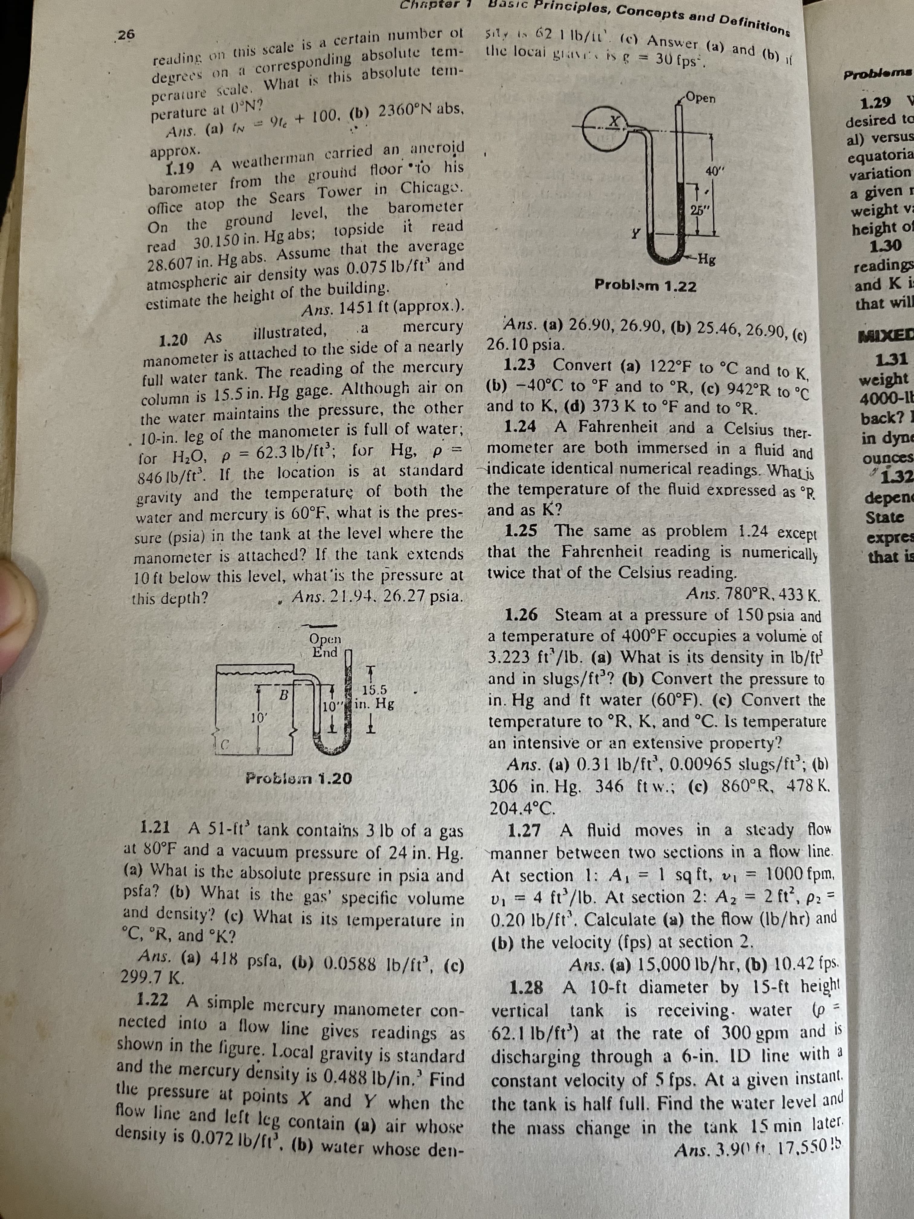 degrees on a tem- the giav is g
Chapter 1
5IC Principles, Concepts and Definition
reading on this scale is a certain number of
degrees on a corresponding absolute tem-
perature Scale. What is this absolute tem-
26
Sity is 62 1 lb/it'. (c) Answer (a) and (b)
(c) Answer (a) and (b) jí
Problems
Open
perature at 0°N?
Ans. (a) IN =
91e + 100, (b) 2360°N abs,
A 67
approx.
1.19 A weatherman carried an aneroid
barometer from the ground floor to his
office atop the Sears Tower in Chicaga.
desired ta
al) versus
equatoria
variation
a given r
weight va
height of
1.30
barometer
25"
read 30.150 in. Hg abs; topside it read
28.607 in. Hg abs. Assume that the average
atmcspheric air density was 0.075 lb/ft' and
estimate the height of the building.
On
the ground level, the
readings
and K i:
Problam 1.22
Ans. 1451 ft (approx.).
that will
Ans. (a) 26.90, 26.90, (b) 25.46, 26.90, (c)
illustrated,
mercury
1.20 As
manometer is attached to the side of a nearly 26.10 psia.
full water tank. The reading of the mercury
column is 15.5 in. Hg gage. Although air on
the water maintains the pressure, the other
10-in. leg of the manometer is full of water;
for H¿O, p = for Hg, p
846 lb/ft. If the location is at standard
gravity and the temperature of both the the temperature of the fluid expressed as °R
water and mercury is 60°F, what is the pres-
sure (psia) in the tank at the level where the
manometer is attached? If the tank extends
10 ft below this level, what is the pressure at
this depth?
1.23 Convert (a) 122°F to °C and to K.
(b) -40°C to °F and to °R, (c) 942°R to °C.
1.31
weight
and to K, (d) 373 K to °F and to °R.
1.24 A Fahrenheit and a Celsius ther-
mometer are both immersed in a fluid and
indicate identical numerical readings. What is
back? 1
62.3 lb/ft’;
in dyne
1.32
depenc
State
sapuno
and as K?
1.25 The same as problem 1.24 except
that the Fahrenheit reading is numerically
twice that of the Celsius reading.
that is
Ans. 21.94, 26.27 psia.
Ans. 780°R, 433 K.
1.26 Steam at a pressure of 150 psia and
a temperature of 400°F occupies a volume of
3.223 ft/lb. (a) What is its density in lb/ft
and in slugs/ft? (b) Convert the pressure to
in. Hg and ft water (60°F). (c) Convert the
temperature to °R, K, and °C. Is temperature
an intensive or an extensive property?
Ans. (a) 0.31 lb/ft', 0.00965 slugs/ft'; (b)
306 in. Hg. 346 ft w.; (c) 860°R, 478 K.
15.5
10 in. Hg
Problem 1.20
204.4°C.
1.21 A 51-ft' tank contains 3 lb of a gas
at 80°F and a vacuum pressure of 24 in. Hg.
(a) What is the absolute pressure in psia and
psfa? (b) What is the gas' specific volume
and density? (c) What is its temperature in
°C, °R, and °K?
Ans. (a) 418 psfa, (b) 0.0588 lb/ft', (c)
299.7 K.
1.27 A fluid moves in a steady flow
manner between two sections in a flow line.
At section 1: A, = 1 sq ft, vi = 1000 fpm,
v, = 4 ft'/lb. At section 2: Az = 2 ft', p2 =
0.20 lb/ft. Calculate (a) the flow (Ib/hr) and
(b) the velocity (fps) at section 2.
%3D
%3D
%3D
1.22 A simple mercury manometer con-
nected into a flow line gives readings as
shown in the figure. L.ocal gravity is standard
and the mercury density is 0.488 lb/in.' Find
the pressure at points X and Y when the
flow line and left leg contain (a) air whose
density is 0.072 lb/ft', (b) water whose den-
Ans. (a) 15,000 lb/hr, (b) 10.42 fps.
1.28 A 10-ft diameter by 15-ft height
vertical tank is receiving. water p
62.1 lb/ft') at the rate of 300 gpm and is
discharging through a 6-in. ID line with a
constant velocity of 5 fps. At a given instant.
the tank is half full. Find the water level and
the mass change in the tank 15 min later.
Ans. 3.90 ft. 17,550!5
=
