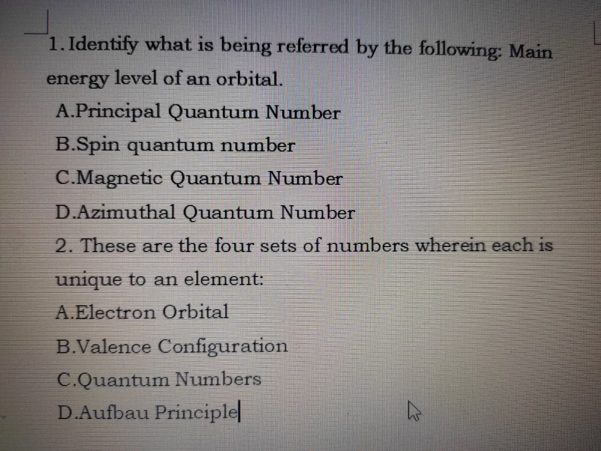 1. Identify what is being referred by the following: Main
energy level of an orbital.
A.Principal Quantum Number
B.Spin quantum number
C.Magnetic Quantum Number
D.Azimuthal Quantum Number
2. These are the four sets of numbers wherein each is
unique to an element:
A.Electron Orbital
B.Valence Configuration
C.Quantum Numbers
D.Aufbau Principle
