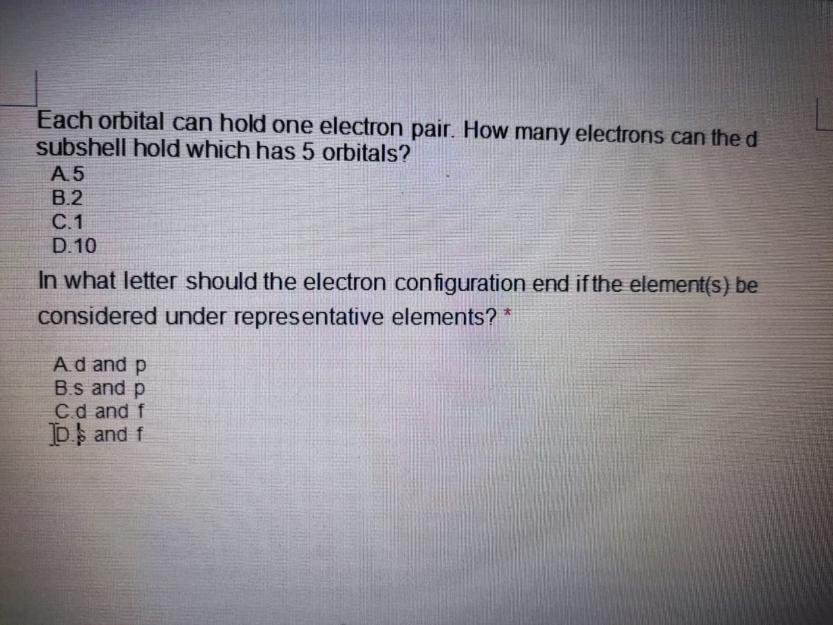 Each orbital can hold one electron pair. How many electrons can the d
subshell hold which has 5 orbitals?
A 5
B.2
C.1
D.10
In what letter should the electron configuration end if the element(s) be
considered under representative elements?
Ad and p
B.s and p
Cd and f
D and f
