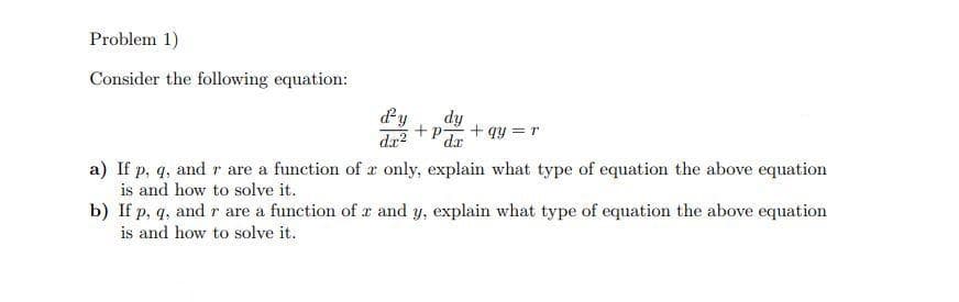 Problem 1)
Consider the following equation:
dy
dy
dr
+P
+ qy = r
a) If p, q, and r are a function of ar only, explain what type of equation the above equation
is and how to solve it.
b) If p, q, and r are a function of x and y, explain what type of equation the above equation
is and how to solve it.
