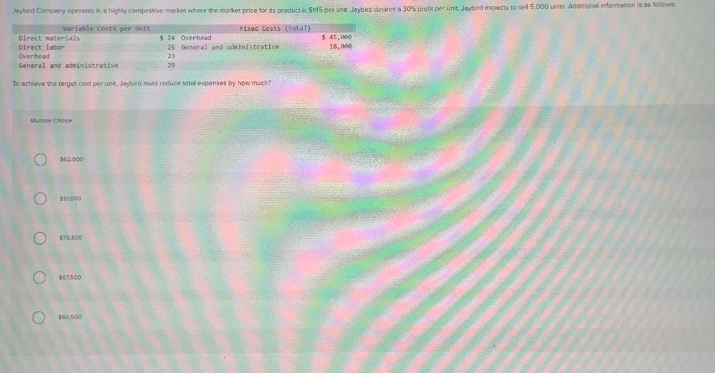 Jaybird Company operates in a highly competitive market where the market price for its product is $145 per unit. Jaybird desires a 30% profit per unit. Jaybird expects to sell 5,000 units. Additional information is as follows:
Varlable Costs per tinit
Fixed Costs (total)
Direct materials
$ 24 Overhead
25 General and administerative
$ 45,006
18,000
Direct labor
Overhead
General and adninistrative
23
29
To achieve the terget cost per unit, Jaybird must reduce total expenses by how much?
Muitipie Choice
$62.000
$51.000
$70.500
S67,500
S60.500
O O O O O
