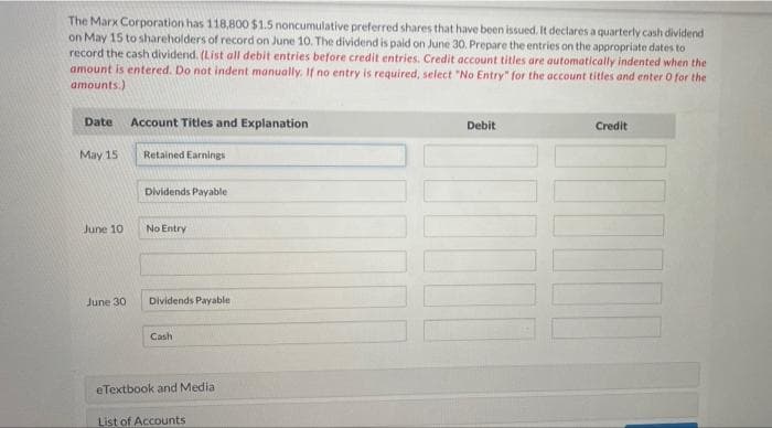 The Marx Corporation has 118,800 $1.5 noncumulative preferred shares that have been issued, It declares a quarterly cash dividend
on May 15 to shareholders of record on June 10. The dividend is paid on June 30. Prepare the entries on the appropriate dates to
record the cash dividend. (List all debit entries before credit entries. Credit account titles are automatically indented when the
amount is entered. Do not indent manually. If no entry is required, select "No Entry" for the account titles and enter O for the
amounts.)
Date
Account Titles and Explanation
Debit
Credit
May 15
Retained Earnings
Dividends Payable
June 10
No Entry
June 30
Dividends Payable
Cash
eTextbook and Media
List of Accounts
