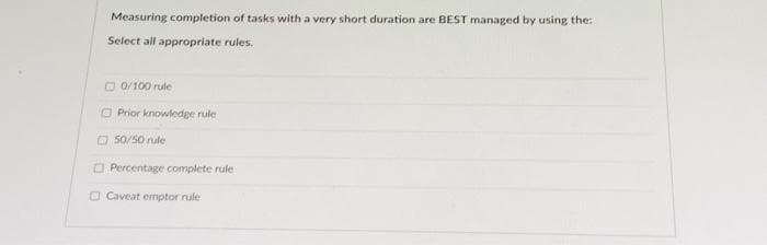 Measuring completion of tasks with a very short duration are BEST managed by using the:
Select all appropriate rules.
O 0/100 rule
O Prior knowledge rule
O 50/50 nule
O Percentage complete rule
O Caveat emptor rule
