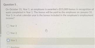 Question 5
On October 31, Year 1, an employese is awarded a $15.000 bonus in recognition of
work completed in Year 1. The bonus will be naid to the employee on January 31.
Year 3. In what calendar year is the bonus included in the employee's employment
income?
O Yeara
O Year 2
Year 1
Anytime
