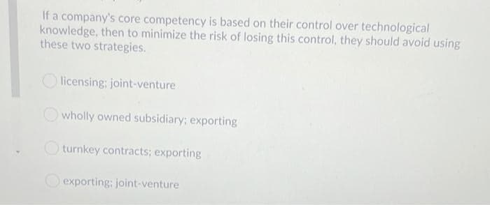 If a company's core competency is based on their control over technological
knowledge, then to minimize the risk of losing this control, they should avoid using
these two strategies.
licensing; joint-venture
wholly owned subsidiary; exporting
turnkey contracts; exporting
exporting: joint-venture
