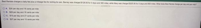 Best Rentals charges a daly fee plusa mileage fee for renting ita cars. Bamey was charged 126 00 for 3 days and 300 miles, while Mary was charged 22s 00 r deys and 00 miles Whar des est Mantal charge per day and per ?
OA S26 per day and 16 cents per mie
OB. $26 per day and 16 cents per mile
OC S15 per day and 27 centa per mile
OD. $27 per day and 15 cants per mile
