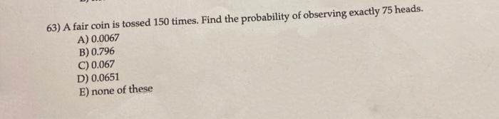 63) A fair coin is tossed 150 times. Find the probability of observing exactly 75 heads.
A) 0.0067
B) 0.796
C) 0.067
D) 0.0651
E) none of these
