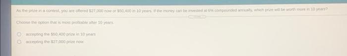 As the prize in a contest, you are offered $27.000 now or $50A00 in 10 years if the money can be invested at o compounded anualy, which prize will be wonth more m 10 yean?
Choose the oprion that is mosi proftable aher 10 years
Oaccepting the $50,400 prize in 10 years
Oaccepting the $27,000 prize now
