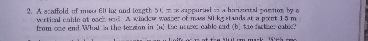 2. A scaffold of mass 60 kg and length 5.0 m is supported in a horizontal position by a
vertical cable at each end. A window washer of mass 80 kg stands at a point 1.5 m
from one end. What is the tension in (a) the nearer cable and (b) the farther cable?
llu on o lnifo edge at the 50.0 cm mark
With two
