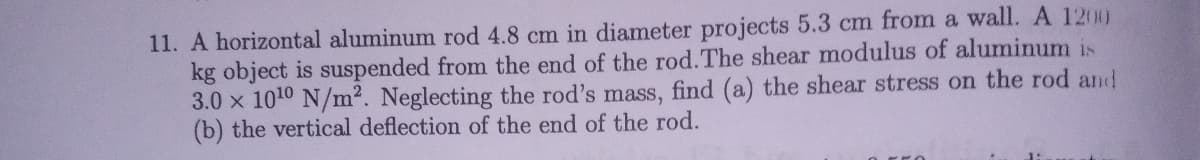 11. A horizontal aluminum rod 4.8 cm in diameter projects 5.3 cm from a wall. A 1200
kg object is suspended from the end of the rod.The shear modulus of aluminum is
3.0 x 1010 N/m2. Neglecting the rod's mass, find (a) the shear stress on the rod and
(b) the vertical deflection of the end of the rod.
