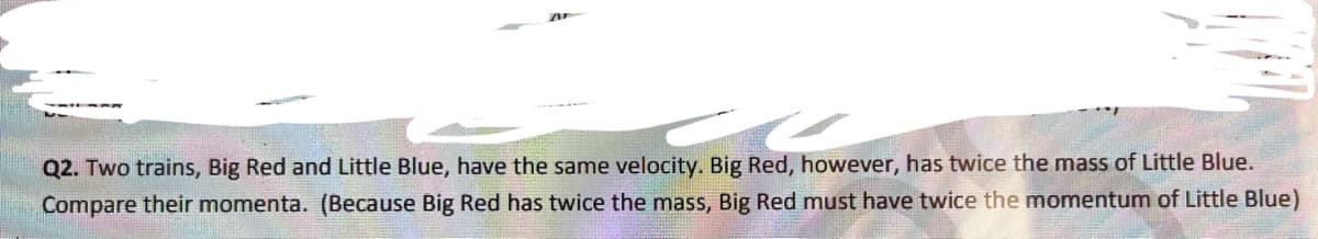 Q2. Two trains, Big Red and Little Blue, have the same velocity. Big Red, however, has twice the mass of Little Blue.
Compare their momenta. (Because Big Red has twice the mass, Big Red must have twice the momentum of Little Blue)
