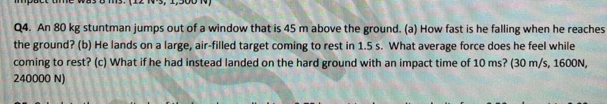 Q4. An 80 kg stuntman jumps out of a window that is 45 m above the ground. (a) How fast is he falling when he reaches
the ground? (b) He lands on a large, air-filled target coming to rest in 1.5 s. What average force does he feel while
coming to rest? (c) What if he had instead landed on the hard ground with an impact time of 10 ms? (30 m/s, 1600N,
240000 N)
