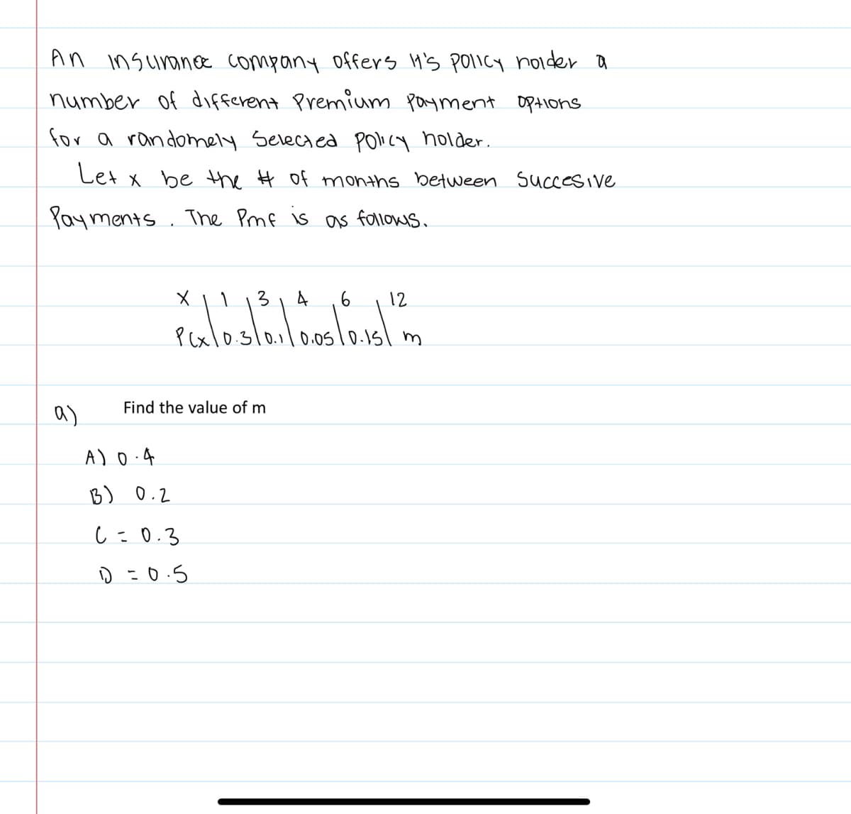 An insurance company offers It's policy holider a
number of different Premium Payment options.
for a randomely Selected policy holder.
Let x be the # of months between succesive
Payments. The Pmf is as follows.
a)
3 4
PGx10.5/0.1/10.05/0.15/
A) 0.4
13) 0.2
X
Find the value of m
C=0.3
1=0.5
6
12