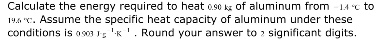 Calculate the energy required to heat 0.90 kg of aluminum from -1.4 °c to
19.6 °C. Assume the specific heat capacity of aluminum under these
conditions is 0.903 J-g¹K¹. Round your answer to 2 significant digits.