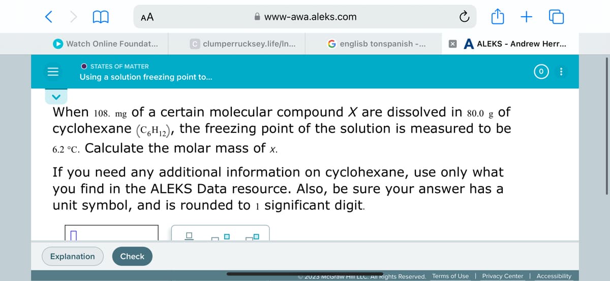 < >
=
AA
Watch Online Foundat...
O STATES OF MATTER
Using a solution freezing point to...
Explanation
C clumperrucksey.life/In...
www-awa.aleks.com
Check
g
When 108. mg of a certain molecular compound X are dissolved in 80.0 of
cyclohexane (C6H₁2), the freezing point of the solution is measured to be
6.2 °c. Calculate the molar mass of x.
G englisb tonspanish -...
If you need any additional information on cyclohexane, use only what
you find in the ALEKS Data resource. Also, be sure your answer has a
unit symbol, and is rounded to 1 significant digit.
0
XA ALEKS - Andrew Herr...
:
Ⓒ2023 McGraw Hill LLC. All Rights Reserved. Terms of Use | Privacy Center | Accessibility