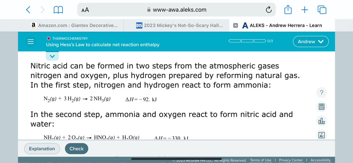 < >
a Amazon.com : Giantex Decorative...
=
AA
O THERMOCHEMISTRY
Using Hess's Law to calculate net reaction enthalpy
www-awa.aleks.com
DIS 2023 Mickey's Not-So-Scary Hall...
Explanation
NH₂(a) + 20₁(a)→ HNO₂(a) + H₂O(g)
Check
Nitric acid can be formed in two steps from the atmospheric gases
nitrogen and oxygen, plus hydrogen prepared by reforming natural gas.
In the first step, nitrogen and hydrogen react to form ammonia:
N₂(g) + 3 H₂(g) → 2 NH3(9) ΔΗ= - 92. kJ
In the second step, ammonia and oxygen react to form nitric acid and
water:
A ALEKS - Andrew Herrera - Learn
0/3
AH=330 kl
Andrew V
2023 McGraw Hill LLC. All Rights Reserved. Terms of Use
?
ollo
Ar
Privacy Center | Accessibility