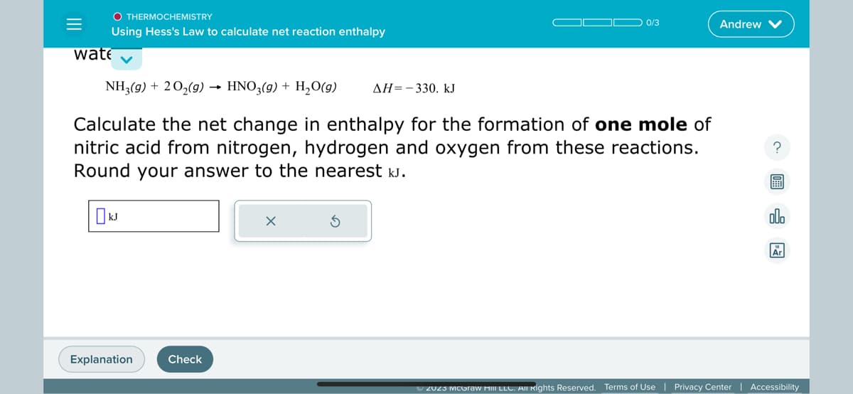 =
O THERMOCHEMISTRY
Using Hess's Law to calculate net reaction enthalpy
wate
NH3(g) + 2O₂(g). → HNO3(g) + H₂O(g) ΔΗ= - 330. kJ
Calculate the net change in enthalpy for the formation of one mole of
nitric acid from nitrogen, hydrogen and oxygen from these reactions.
Round your answer to the nearest kJ.
KJ
Explanation
Check
0/3
X
Andrew
?
olo
Ar
Ⓒ2023 McGraw milII LLC. All Rights Reserved. Terms of Use | Privacy Center | Accessibility