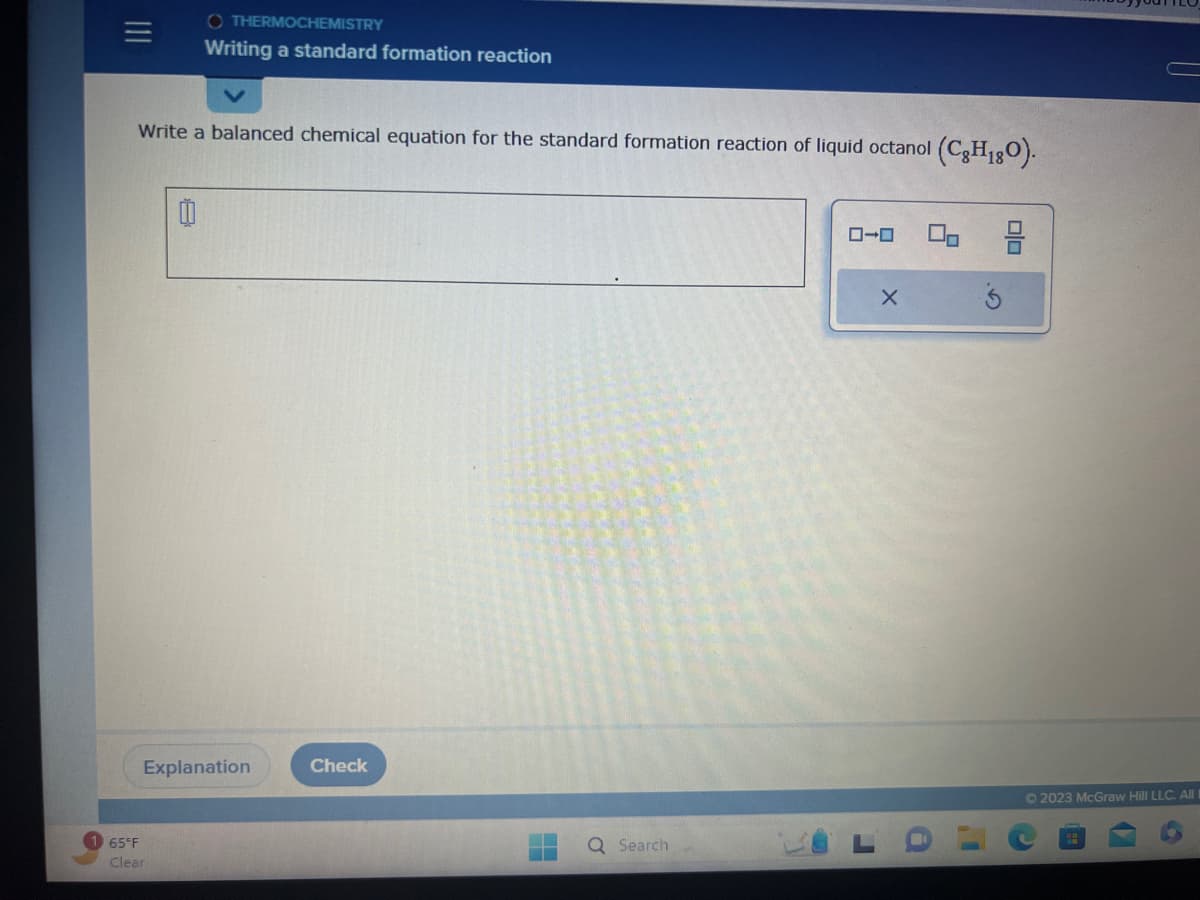 Write a balanced chemical equation for the standard formation reaction of liquid octanol (CH₁80).
OTHERMOCHEMISTRY
Writing a standard formation reaction
Ü
65°F
Clear
Explanation
Check
Q Search
ローロ
X
10
© 2023 McGraw Hill LLC. All