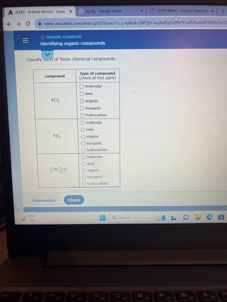 =
A ALEKS-Andrew Herrera - Learn X
← C www-awa.aleks.com/alekscgi/x/lsl.exe/1o_u-IgNslkr7j8P3jH-lvgXwPgmUVITCeeBZbufuBYTI0Hz7m7C
O ORGANIC CHEMISTRY
Identifying organic compounds
Classify each of these chemical compounds:
73°F
Clear
compound
PC1₂
G sig fig - Google Search
Fel
(CH₂)₂0
Explanation
type of compound
(check all that apply)
molecular
Check
ionic
organic
inorganic
hydrocarbon
molecular
ionic
organic
inorganic
hydrocarbon
molecular
ionic
organic
inorganic
hydrocarbon
▬▬
F4
Q Search
C
X
F5
CHEM M01A - General Chemistry X
F6
LO
F7
+
FB