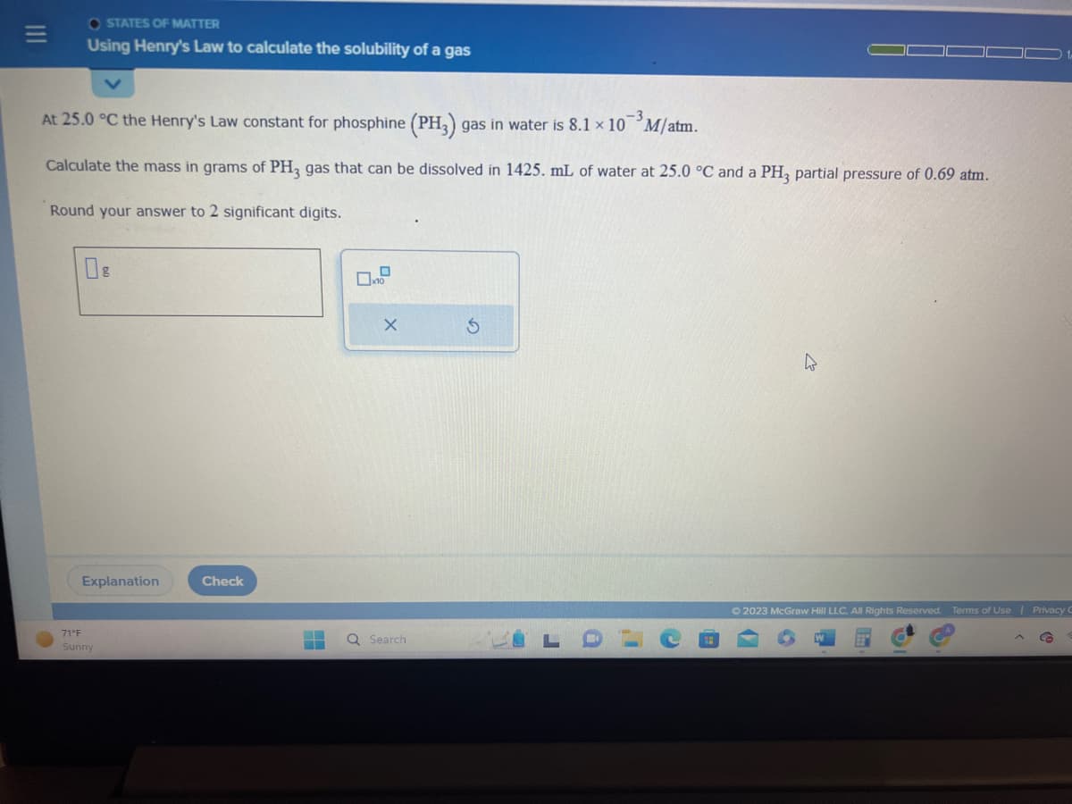 OSTATES OF MATTER
Using Henry's Law to calculate the solubility of a gas
At 25.0 °C the Henry's Law constant for phosphine (PH3) gas in water is 8.1 x 10 M/atm.
Calculate the mass in grams of PH3 gas that can be dissolved in 1425. mL of water at 25.0 °C and a PH3 partial pressure of 0.69 atm.
Round your answer to 2 significant digits.
Explanation
71°F
Sunny
Check
X
Q Search
h
© 2023 McGraw Hill LLC. All Rights Reserved. Terms of Use | Privacy C
G