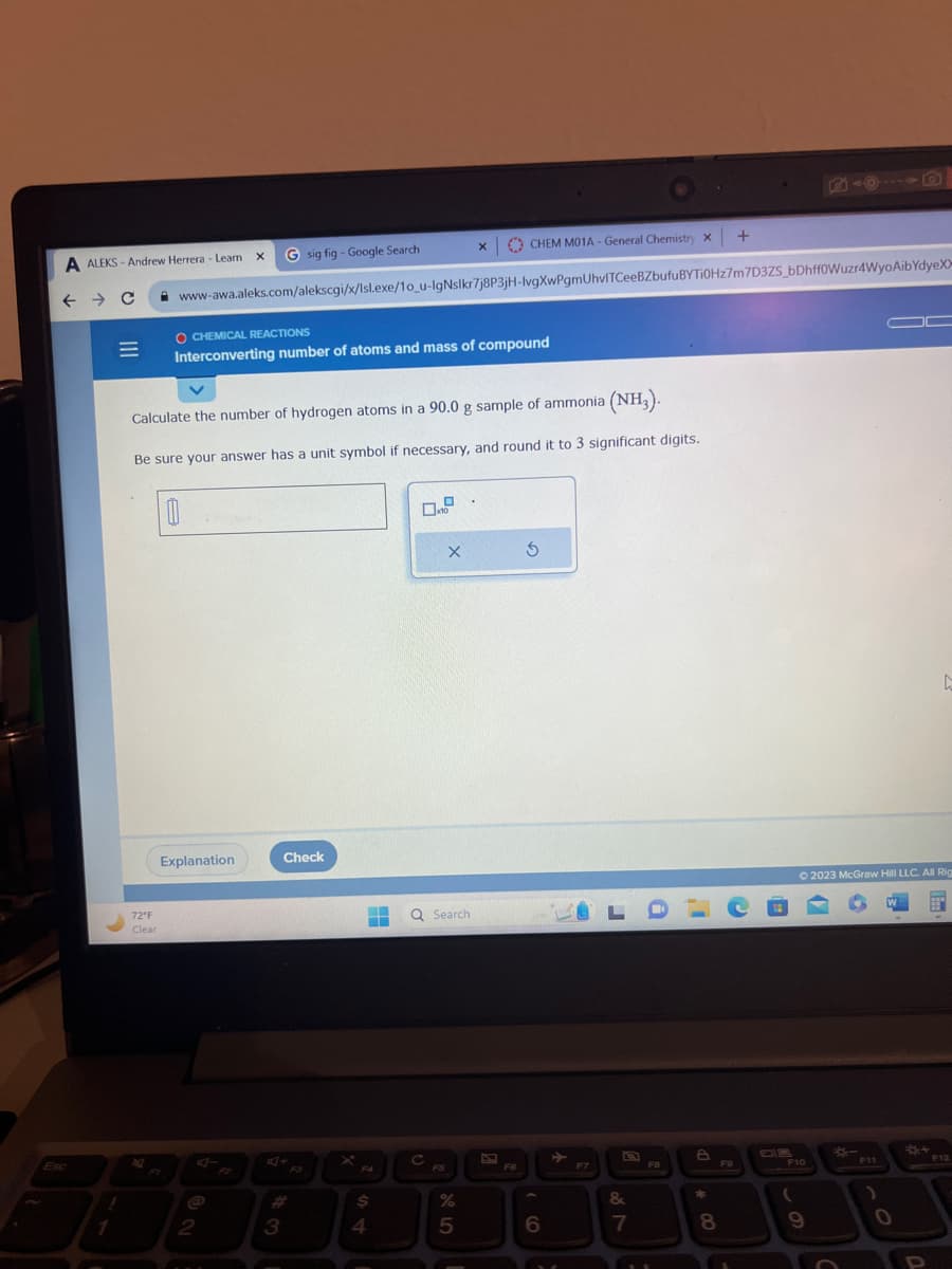 A ALEKS-Andrew Herrera - Learn
← → C
Esc
|||
1
=
1
72°F
Clear
2
CHEM M01A - General Chemistry X
www-awa.aleks.com/alekscgi/x/Isl.exe/1o_u-IgNslkr7j8P3jH-lvgXwPgmUhvITCeeBZbufuBYTi0Hz7m7D3ZS_bDhffoWuzr4WyoAibYdyeXx
X G sig fig - Google Search
Calculate the number of hydrogen atoms in a 90.0 g sample of ammonia (NH3).
Be sure your answer has a unit symbol if necessary, and round it to 3 significant digits.
O CHEMICAL REACTIONS
Interconverting number of atoms and mass of compound
Explanation
2
3
Check
F4
$
4
Q Search
с
X
FS
X
25
%
F6
S
6
F7
LDLC
&
7
FB
8
*
+
8
F9
DB
© 2023 McGraw Hill LLC. All Rig
A
EEN
F10
(
9
F11
0
**
F12