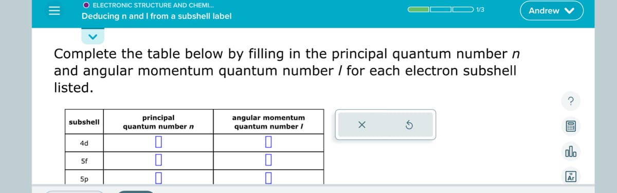 O ELECTRONIC STRUCTURE AND CHEMI...
Deducing n and I from a subshell label
Complete the table below by filling in the principal quantum number n
and angular momentum quantum number / for each electron subshell
listed.
subshell
4d
5f
5p
principal
quantum number n
angular momentum
quantum number /
0
1/3
X
Andrew
?
Ar