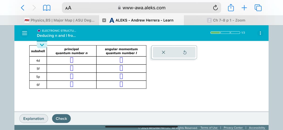 < >
ASU Physics, BS | Major Map | ASU Deg...
O ELECTRONIC STRUCTU...
Deducing n and I fro...
=
subshell
4d
5f
5p
6f
AA
Explanation
principal
quantum number n
Check
www-awa.aleks.com
XA ALEKS - Andrew Herrera - Learn
angular momentum
quantum number /
z Ch 7-8 p 1 - Zoom
ODD 1/3
⠀
Ⓒ2023 McGraw Hill LLC. All Rights Reserved. Terms of Use | Privacy Center | Accessibility