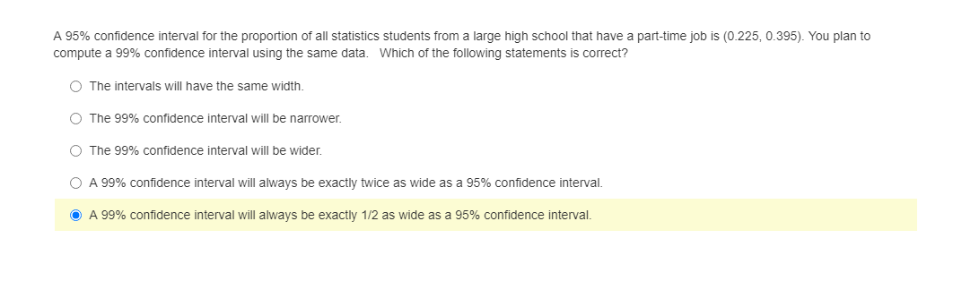 A 95% confidence interval for the proportion of all statistics students from a large high school that have a part-time job is (0.225, 0.395). You plan to
compute a 99% confidence interval using the same data. Which of the following statements is correct?
O The intervals will have the same width.
O The 99% confidence interval will be narrower.
O The 99% confidence interval will be wider.
O A 99% confidence interval will always be exactly twice as wide as a 95% confidence interval.
O A 99% confidence interval will always be exactly 1/2 as wide as a 95% confidence interval.
