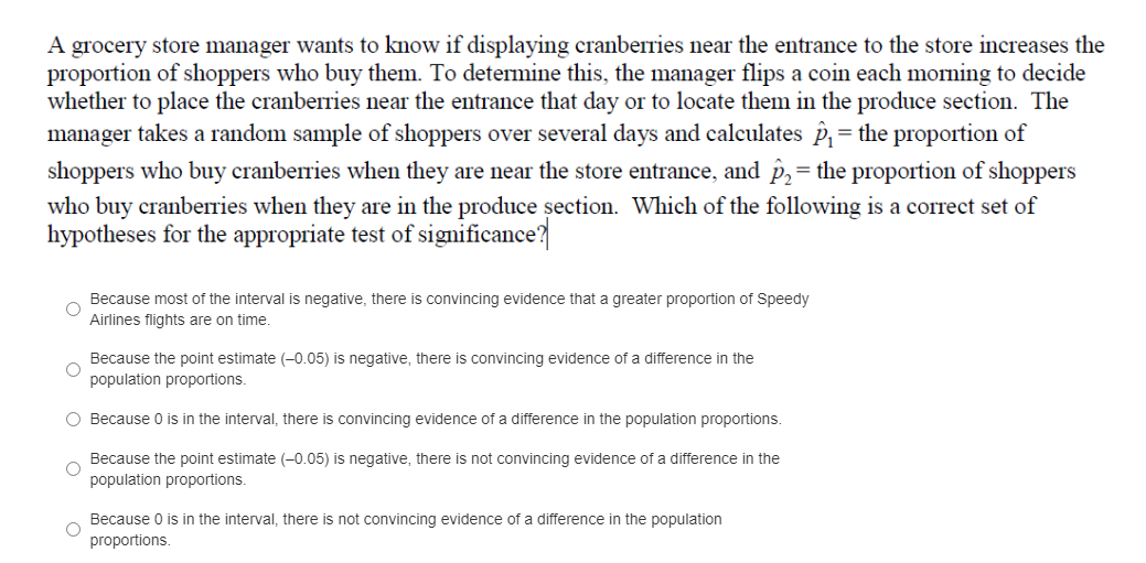 A grocery store manager wants to know if displaying cranberries near the entrance to the store increases the
proportion of shoppers who buy them. To determine this, the manager flips a coin each morning to decide
whether to place the cranberries near the entrance that day or to locate them in the produce section. The
manager takes a random sample of shoppers over several days and calculates p,= the proportion of
shoppers who buy cranberries when they are near the store entrance, and p,= the proportion of shoppers
%3D
who buy cranberries when they are in the produce şection. Which of the following is a correct set of
hypotheses for the appropriate test of significance?
Because most of the interval is negative, there is convincing evidence that a greater proportion of Speedy
Airlines flights are on time.
Because the point estimate (-0.05) is negative, there is convincing evidence of a difference in the
population proportions.
O Because 0 is in the interval, there is convincing evidence of a difference in the population proportions.
Because the point estimate (-0.05) is negative, there is not convincing evidence of a difference in the
population proportions.
Because 0 is in the interval, there is not convincing evidence of a difference in the population
proportions.
O o
