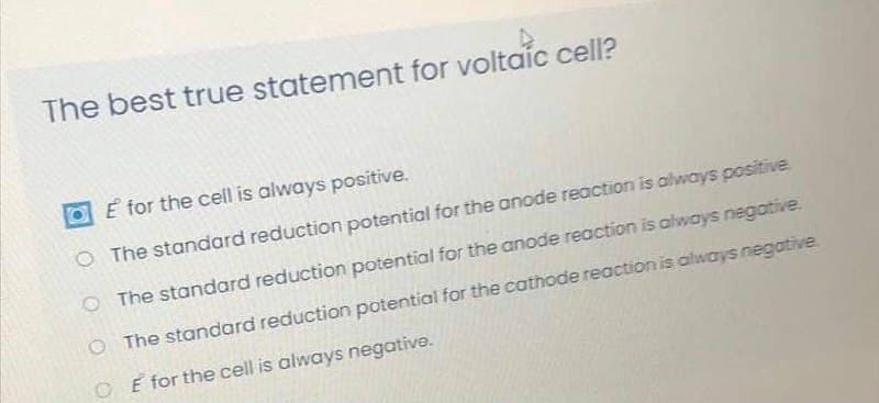 The best true statement for voltaic cell?
E for the cell is always positive.
O The standard reduction potential for the anode reaction is always positive.
OThe standard reduction potential for the anode reaction is always negative.
O The standard reduction potential for the cathode reaction is always negative.
O E for the cell is always negative.
