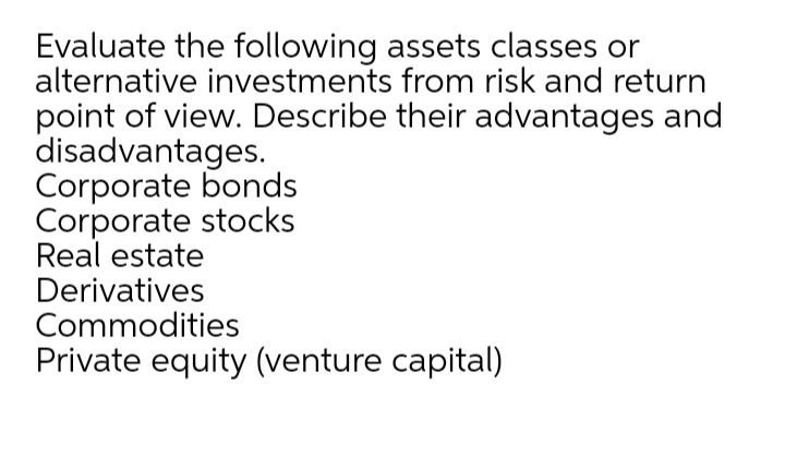 Evaluate the following assets classes or
alternative investments from risk and return
point of view. Describe their advantages and
disadvantages.
Corporate bonds
Corporate stocks
Real estate
Derivatives
Commodities
Private equity (venture capital)
