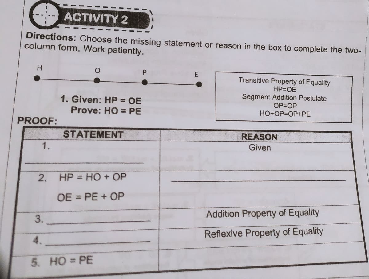 ACTIVITY 2
Directions: Choose the missing statement or reason in the box to complete the two-
column form. Work patiently.
P
E
Transitive Property of Equality
HP=OE
Segment Addition Postulate
1. Given: HP = OE
Prove: HO = PE
OP=OP
HO+OP=OP+PE
PROOF:
STATEMENT
REASON
Given
1.
2.
HP = HO + OP
%3D
OE = PE + OP
Addition Property of Equality
3.
Reflexive Property of Equality
4.
5. HO = PE
