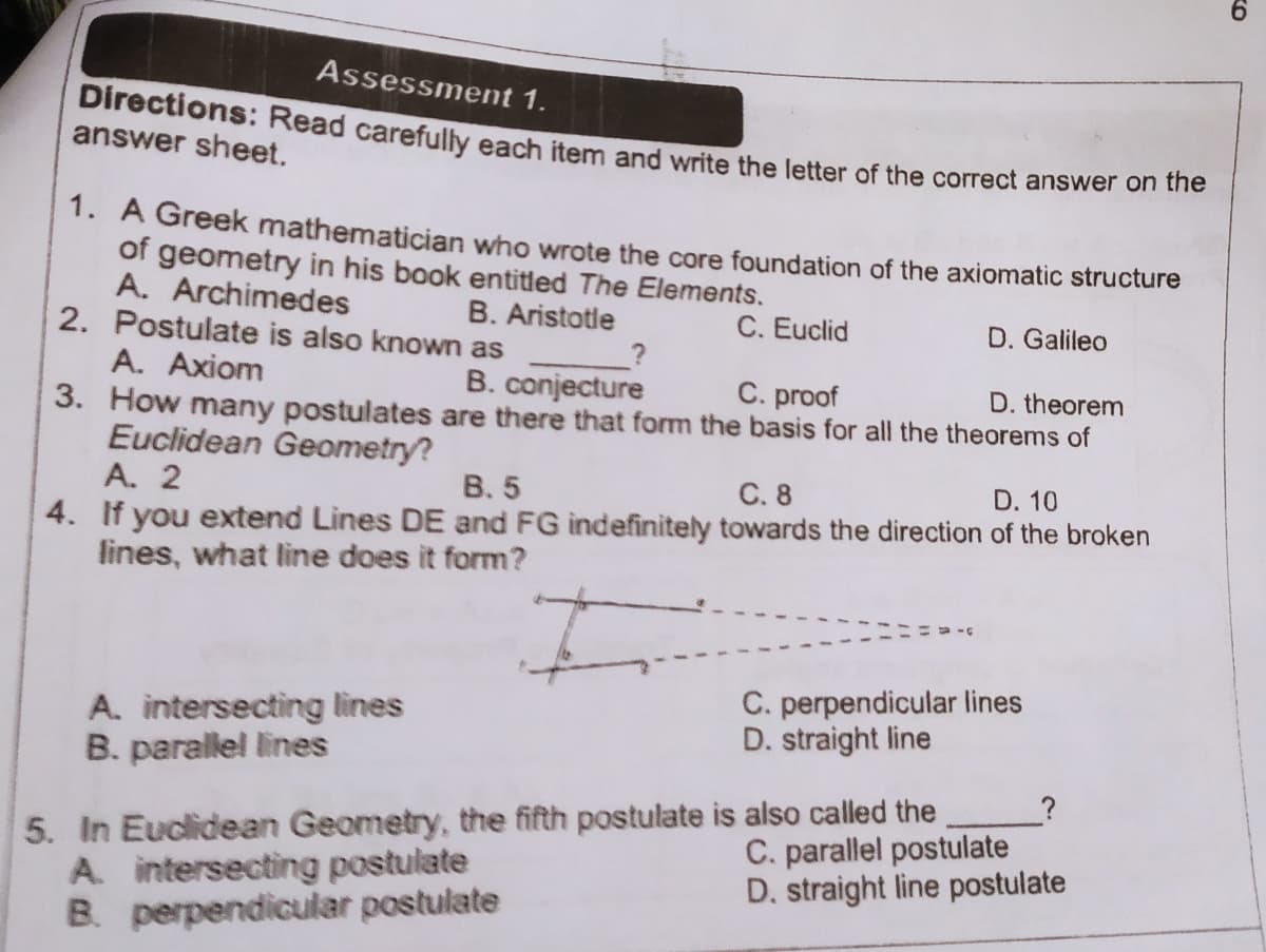 Assessment 1.
Directions: Read carefully each item and write the letter of the correct answer on the
answer sheet.
1. A Greek mathematician who wrote the core foundation of the axiomatic structure
of geometry in his book entitled The Elements.
A. Archimedes
2. Postulate is also known as
B. Aristotle
C. Euclid
D. Galileo
A. Axiom
B. conjecture
3. How many postulates are there that form the basis for all the theorems of
C. proof
D. theorem
Euclidean Geometry?
A. 2
B. 5
C. 8
D. 10
4. If you extend Lines DE and FG indefinitely towards the direction of the broken
lines, what line does it form?
A. intersecting lines
B. parallel lines
C. perpendicular lines
D. straight line
5. In Euclidean Geometry, the fifth postulate is also called the
A intersecting postulate
B. perpendicular postulate
C. parallel postulate
D. straight line postulate
