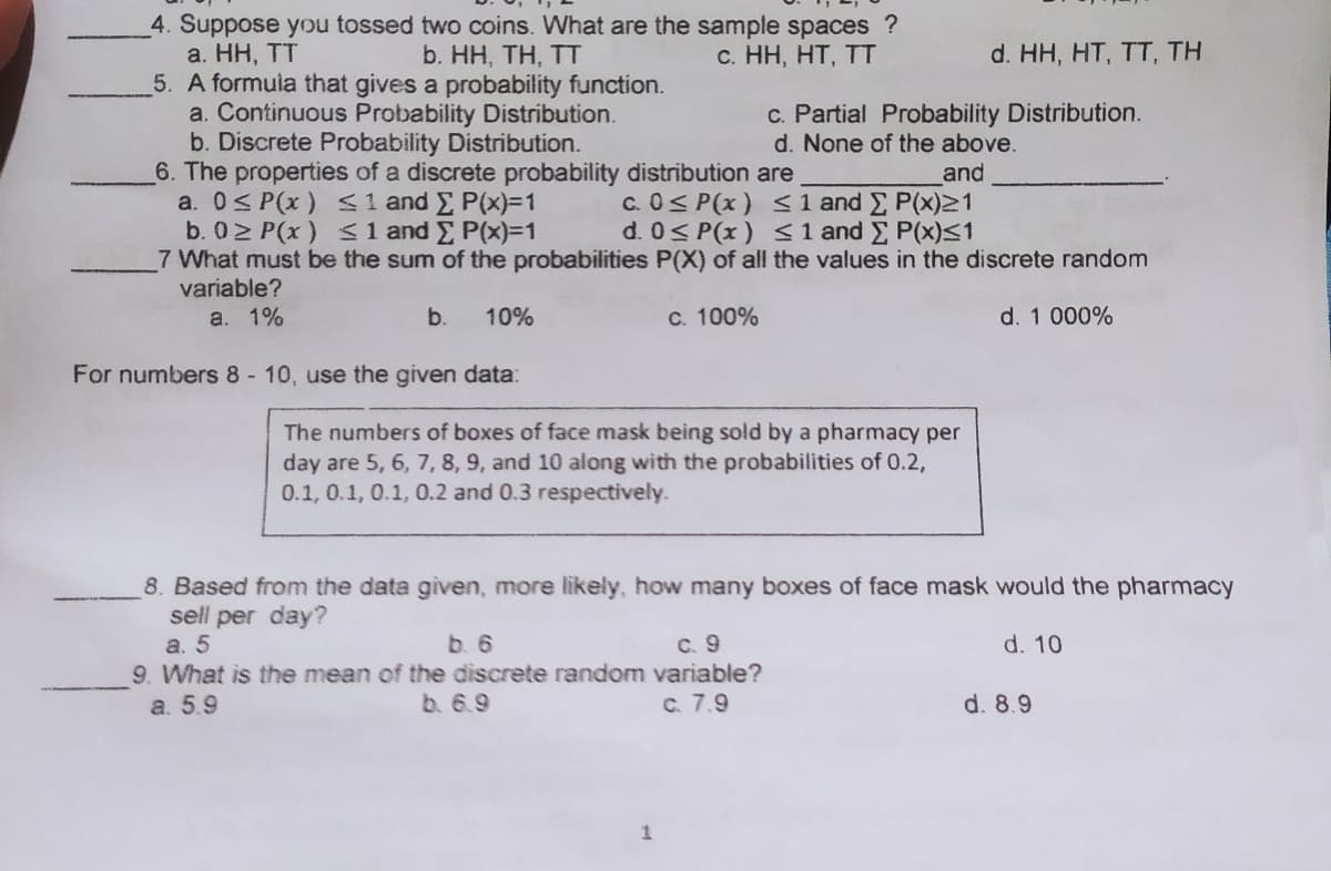 4. Suppose you tossed two coins. What are the sample spaces ?
a. HH, TT
5. A formula that gives a probability function.
a. Continuous Probability Distribution.
b. Discrete Probability Distribution.
6. The properties of a discrete probability distribution are
a. 0S P(x) <1 and E P(x)3D1
b. 02 P(x) S1 and E P(x)%3D1
7 What must be the sum of the probabilities P(X) of all the values in the discrete random
variable?
b. HH, TH, TT
c. HH, HT, TT
d. HH, HT, TT, TH
c. Partial Probability Distribution.
d. None of the above.
and
c. 0< P(x) < 1 and P(x)21
d. 0< P(x) < 1 and E P(x)<1
a. 1%
b.
10%
c. 100%
d. 1 000%
For numbers 8- 10, use the given data:
The numbers of boxes of face mask being sold by a pharmacy per
day are 5, 6, 7, 8, 9, and 10 along with the probabilities of 0.2,
0.1, 0.1, 0.1, 0.2 and 0.3 respectively.
8. Based from the data given, more likely, how many boxes of face mask would the pharmacy
sell per day?
a. 5
9. What is the mean of the discrete random variable?
a. 5.9
b. 6
C. 9
d. 10
b. 6.9
C. 7.9
d. 8.9
