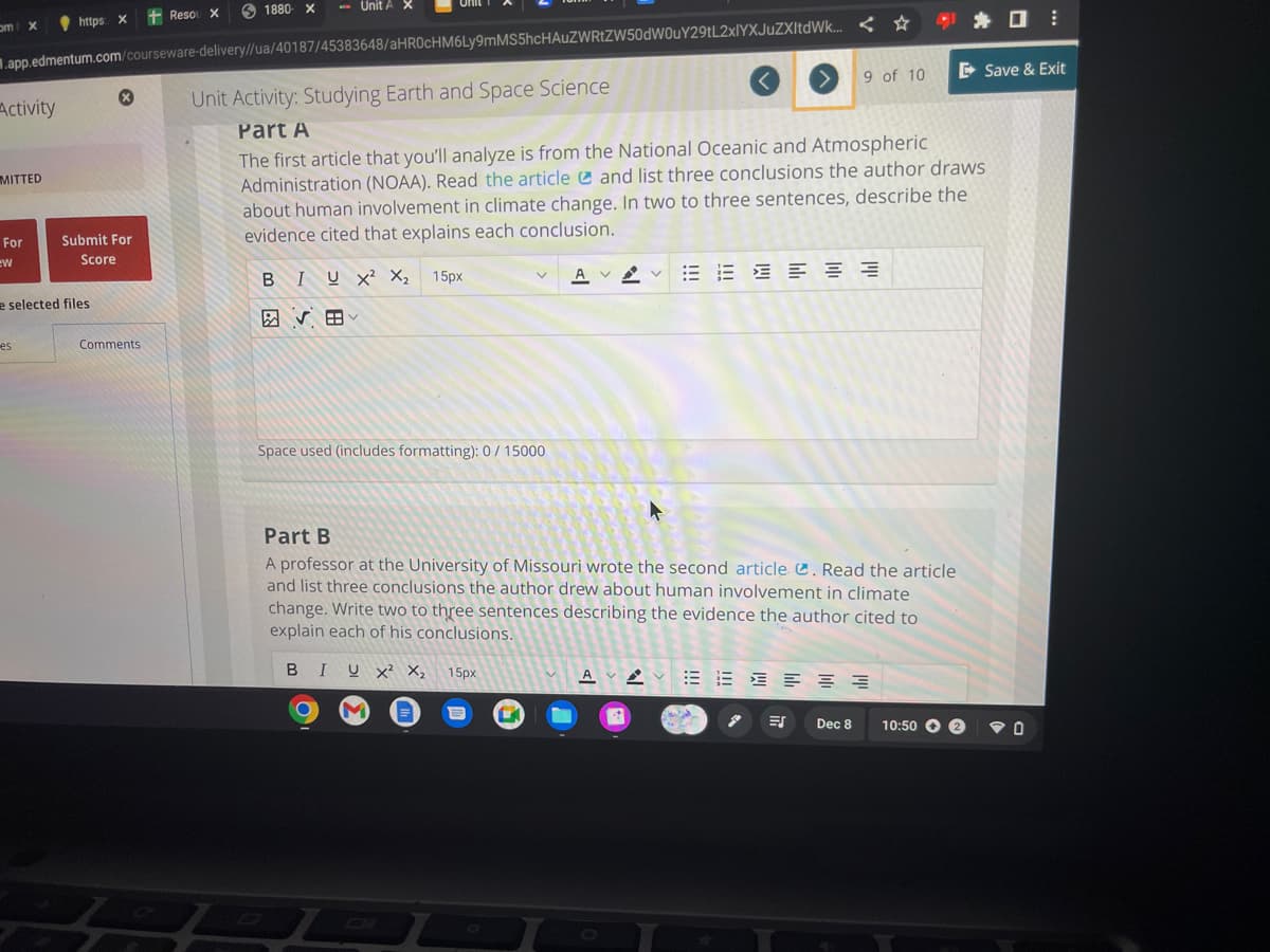 om X
Activity
.app.edmentum.com/courseware-delivery//ua/40187/45383648/aHR0cHM6Ly9mMS5hcHAUZWRtZW50dW0uY29tL2xlYXJuZXItdWk... <
MITTED
For
ew
https: X +Resou X
es
e selected files
x
Submit For
Score
1880 x -Unit A X
Comments
Space used (includes formatting): 0/15000
Unit Activity: Studying Earth and Space Science
Part A
The first article that you'll analyze is from the National Oceanic and Atmospheric
Administration (NOAA). Read the article
and list three conclusions the author draws
about human involvement in climate change. In two to three sentences, describe the
evidence cited that explains each conclusion.
BIUX² X₂ 15px
VB
O
M
Part B
A professor at the University of Missouri wrote the second article C. Read the article
and list three conclusions the author drew about human involvement in climate
change. Write two to three sentences describing the evidence the author cited to
explain each of his conclusions.
BIUX² X₂ 15px
A
V
A
15 16
9 of 10
ES
공공
≡≡
Dec 8
E Save & Exit
10:50 2
:
O
