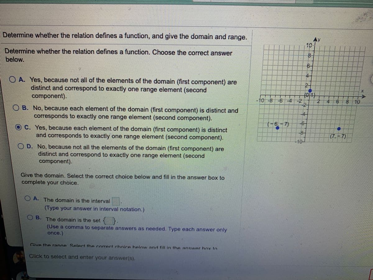 Determine whether the relation defines a function, and give the domain and range.
10
Determine whether the relation defines a function. Choose the correct answer
below.
OA. Yes, because not all of the elements of the domain (first component) are
distinct and correspond to exactly one range element (second
component),
(0/1)
-10-8
-4:
9.
8--10
B. No, because each element of the domain (first component) is distinct and
corresponds to exactly one range element (second component).
(-6,-7)
C. Yes, because each element of the domain (first component) is distinct
and corresponds to exactly one range element (second component).
8-
(7-7)
10-
=
O D. No, because not all the elements of the domain (first component) are
distinct and correspond to exactly one range element (second
component).
Give the domain. Select the correct choice below and fill in the answer box to
complete your choice.
O A. The domain is the interval
(Type your answer in interval notation.)
B.
O B. The domain is the set
(Use a comma to separate answers as needed. Type each answer only
once.)
Give the range Select the rorrect chnire helow and fill in the answer hox to
Click to select and enter your answer(s).
