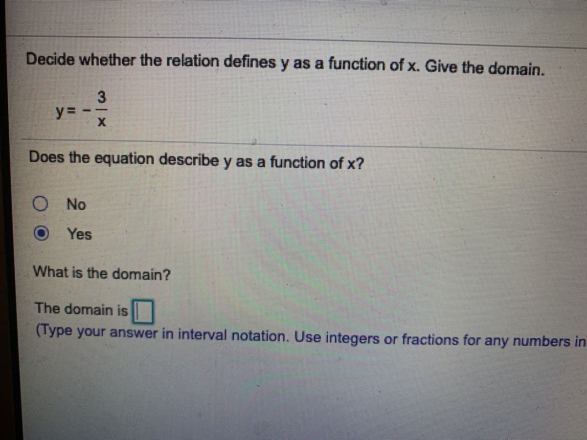 Decide whether the relation defines y as a function of x. Give the domain.
3
%3D
Does the equation describe y as a function of x?
O No
OYes
What is the domain?
The domain is ||
(Type your answer in interval notation. Use integers or fractions for any numbers in
