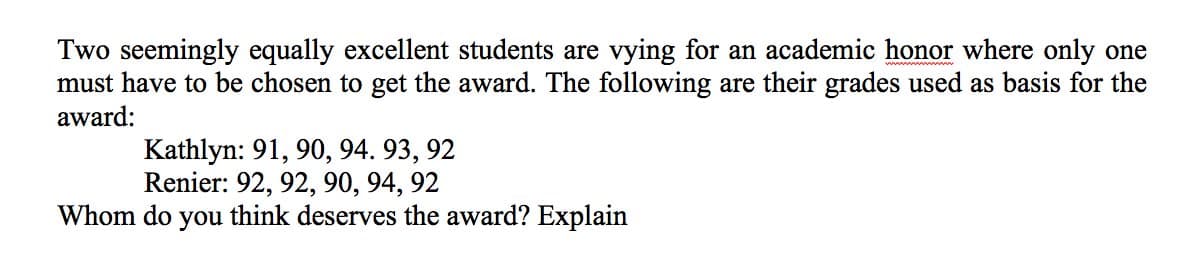 Two seemingly equally excellent students are vying for an academic honor where only one
must have to be chosen to get the award. The following are their grades used as basis for the
award:
Kathlyn: 91, 90, 94. 93, 92
Renier: 92, 92, 90, 94, 92
Whom do you think deserves the award? Explain
