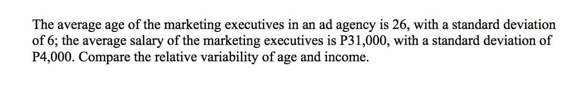 The average age of the marketing executives in an ad agency is 26, with a standard deviation
of 6; the average salary of the marketing executives is P31,000, with a standard deviation of
P4,000. Compare the relative variability of age and income.
