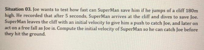 Situation 03. Joe wants to test how fast can SuperMan save him if he jumps of a cliff 180m
high. He recorded that after 5 seconds, SuperMan arrives at the cliff and dives to save Joe.
SuperMan leaves the cliff with an initial velocity to give him a push to catch Joe, and later on
act on a free fall as Joe is. Compute the initial velocity of SuperMan so he can catch Joe before
they hit the ground.
