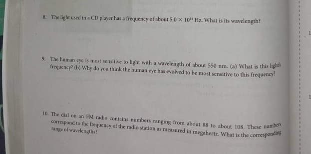 8. The light used in a CD player has a frequency of about 5.0 x 10¹ Hz. What is its wavelength?
9. The human eye is most sensitive to light with a wavelength of about 550 nm. (a) What is this light's
frequency? (b) Why do you think the human eye has evolved to be most sensitive to this frequency?
10. The dial on an FM radio contains numbers ranging from about 88 to about 108. These numbers
correspond to the frequency of the radio station as measured in megahertz. What is the corresponding
range of wavelengths?