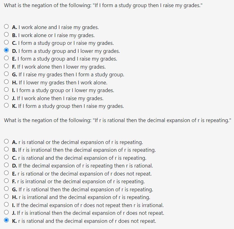 What is the negation of the following: "If I form a study group then I raise my grades."
A. I work alone and I raise my grades.
B. I work alone or I raise my grades.
C. I form a study group or I raise my grades.
D. I form a study group and I lower my grades.
E. I form a study group and I raise my grades.
F. If I work alone then I lower my grades.
G. If I raise my grades then I form a study group.
H. If I lower my grades then I work alone.
I. I form a study group or I lower my grades.
O J. If I work alone then I raise my grades.
K. If I form a study group then I raise my grades.
What is the negation of the following: "If r is rational then the decimal expansion of r is repeating."
A. r is rational or the decimal expansion of r is repeating.
B. If r is irrational then the decimal expansion of r is repeating.
C. r is rational and the decimal expansion of r is repeating.
D. If the decimal expansion of r is repeating then r is rational.
E. r is rational or the decimal expansion of r does not repeat.
O F. r is irrational or the decimal expansion of r is repeating.
G. If r is rational then the decimal expansion of r is repeating.
H. r is irrational and the decimal expansion of r is repeating.
I. If the decimal expansion of r does not repeat then r is irrational.
J. If r is irrational then the decimal expansion of r does not repeat.
K. r is rational and the decimal expansion of r does not repeat.