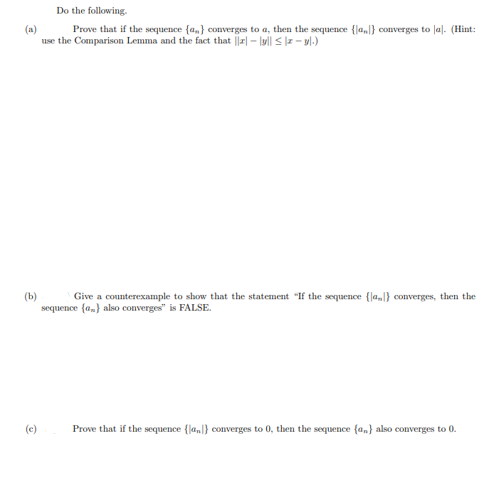 Do the following.
(a)
use the Comparison Lemma and the fact that ||r| – lyl| < |æ – y|.)
Prove that if the sequence {an} converges to a, then the sequence {la,|} converges to |al. (Hint:
(b)
sequence {a,} also converges" is FALSE.
Give a counterexample to show that the statement "If the sequence {la,|} converges, then the
(c)
Prove that if the sequence {|a,]} converges to 0, then the sequence {a,} also converges to 0.
