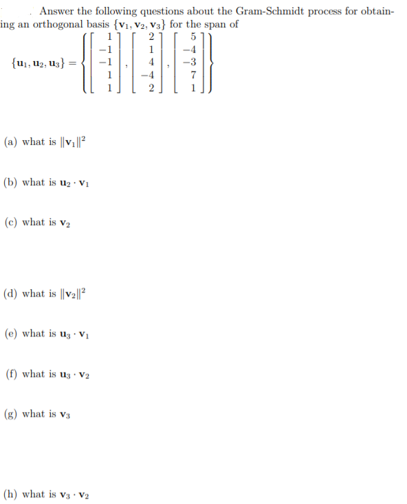 Answer the following questions about the Gram-Schmidt process for obtain-
ing an orthogonal basis {v1, V2, V3} for the span of
2
5
1
{u,, u2, U3}
-3
1
(a) what is ||v ||?
(b) what is u2 · Vị
(c) what is v2
(d) what is ||V2||?
(e) what is uz · V1
(f) what is uz · V2
(g) what is v3
(h) what is v3 · V2
