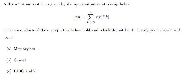 A discrete-time system is given by its input-output relationship below
4
yn] = xndk].
Σ
k=-5
Determine which of these properties below hold and which do not hold. Justify your answer with
proof.
(a) Memoryless
(b) Causal
(c) BIBO stable
