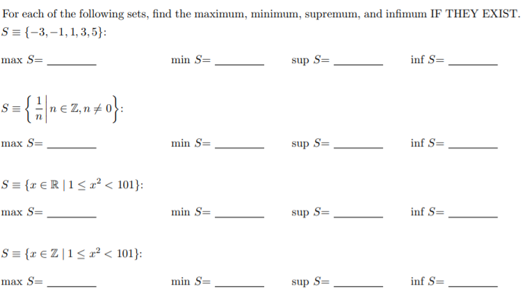 For each of the following sets, find the maximum, minimum, supremum, and infimum IF THEY EXIST.
S = {-3,–1,1, 3,5}:
max S=
min S=
sup S=
inf S=
S =
max S=
min S=
sup S=
inf S=
S = {x € R | 1 < x² < 101}:
max S=
min S=
sup S=
inf S=
S = {x € Z | 1 < x² < 101}:
max S=
min S=
sup S=
inf S=
